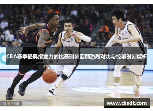CBA赛季最具爆发力的比赛时刻回顾激烈对决与惊艳时刻解析