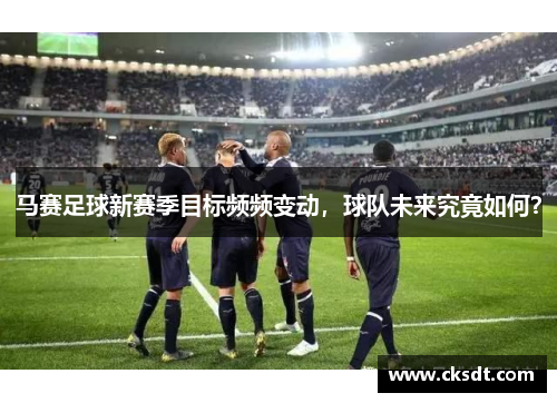 马赛足球新赛季目标频频变动，球队未来究竟如何？